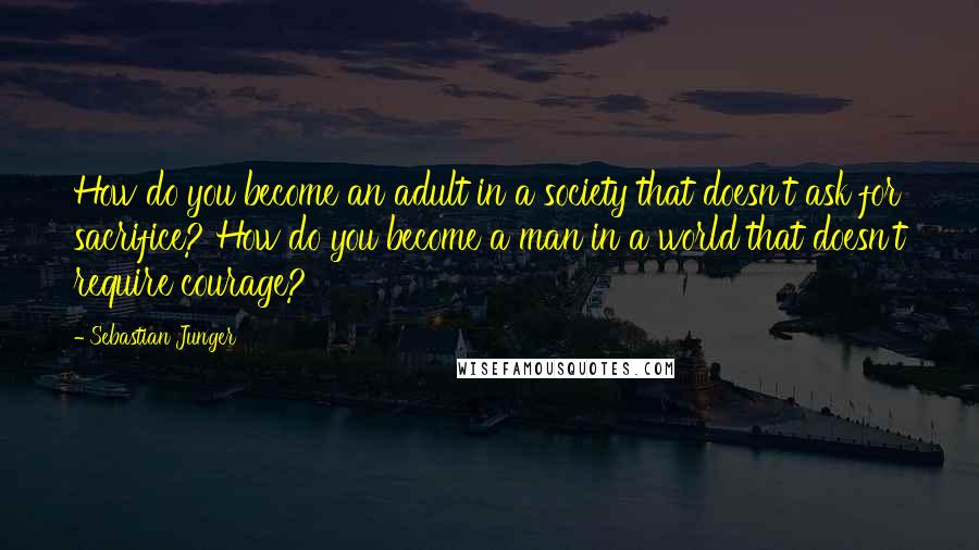 Sebastian Junger Quotes: How do you become an adult in a society that doesn't ask for sacrifice? How do you become a man in a world that doesn't require courage?