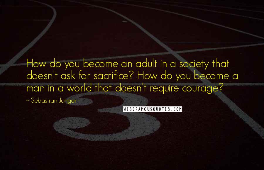 Sebastian Junger Quotes: How do you become an adult in a society that doesn't ask for sacrifice? How do you become a man in a world that doesn't require courage?