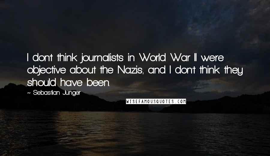 Sebastian Junger Quotes: I don't think journalists in World War II were objective about the Nazis, and I don't think they should have been.
