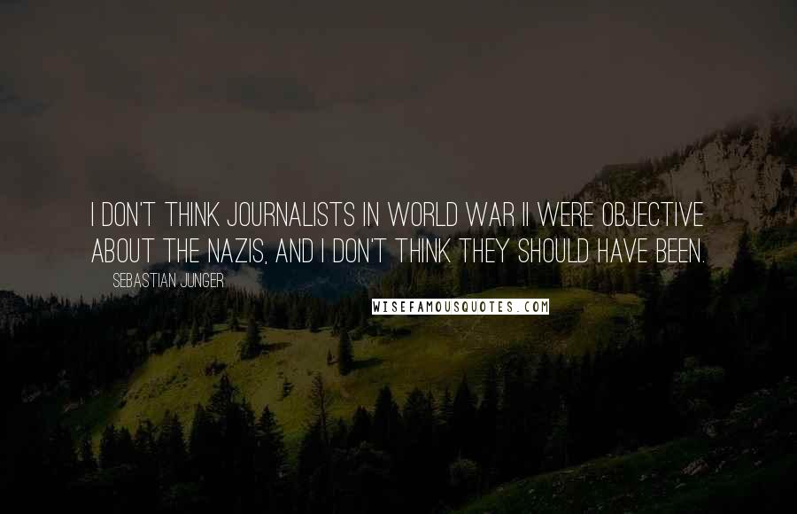 Sebastian Junger Quotes: I don't think journalists in World War II were objective about the Nazis, and I don't think they should have been.