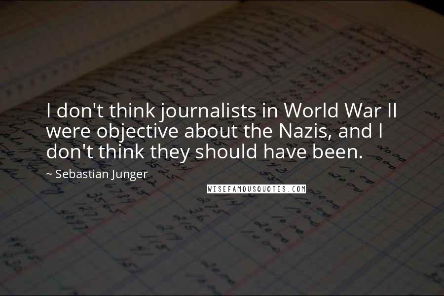 Sebastian Junger Quotes: I don't think journalists in World War II were objective about the Nazis, and I don't think they should have been.