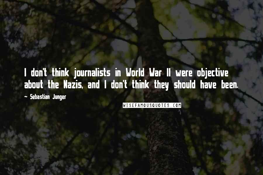 Sebastian Junger Quotes: I don't think journalists in World War II were objective about the Nazis, and I don't think they should have been.