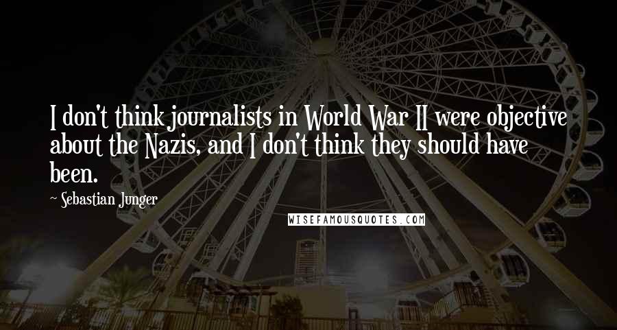 Sebastian Junger Quotes: I don't think journalists in World War II were objective about the Nazis, and I don't think they should have been.