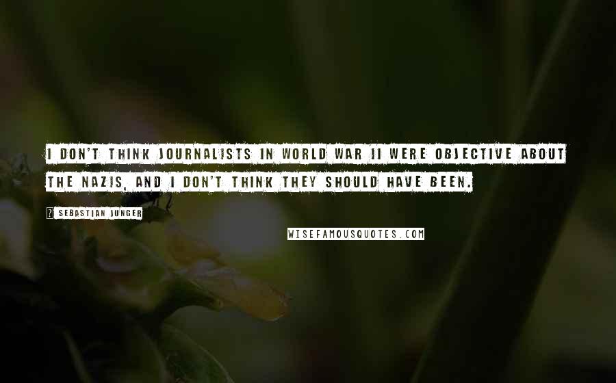 Sebastian Junger Quotes: I don't think journalists in World War II were objective about the Nazis, and I don't think they should have been.
