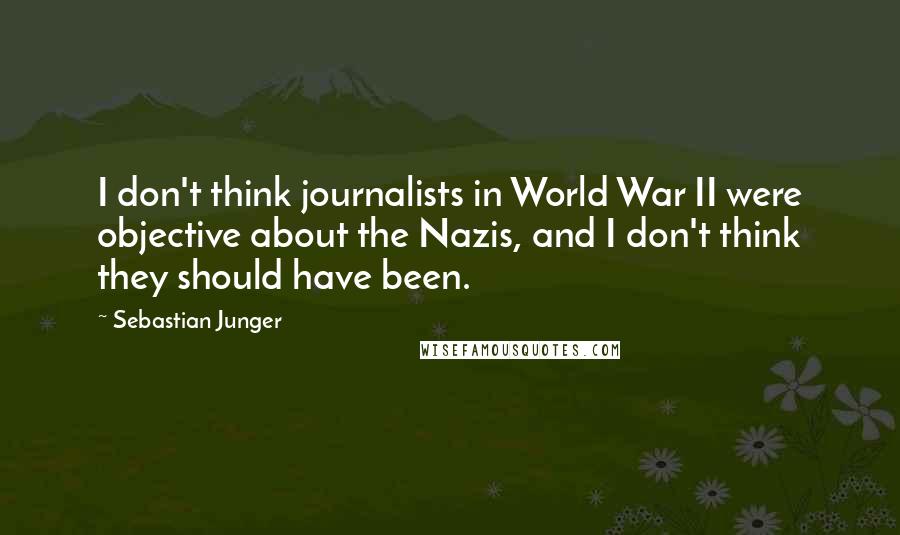 Sebastian Junger Quotes: I don't think journalists in World War II were objective about the Nazis, and I don't think they should have been.