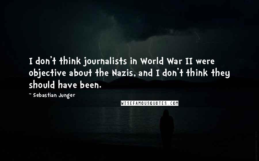 Sebastian Junger Quotes: I don't think journalists in World War II were objective about the Nazis, and I don't think they should have been.
