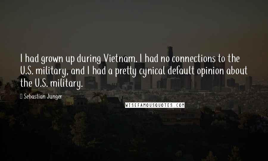 Sebastian Junger Quotes: I had grown up during Vietnam. I had no connections to the U.S. military, and I had a pretty cynical default opinion about the U.S. military.