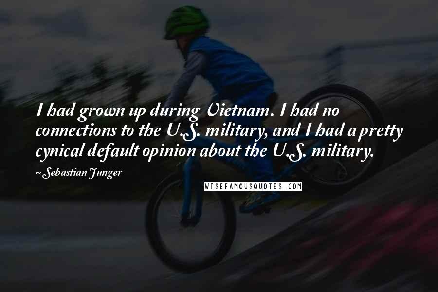 Sebastian Junger Quotes: I had grown up during Vietnam. I had no connections to the U.S. military, and I had a pretty cynical default opinion about the U.S. military.