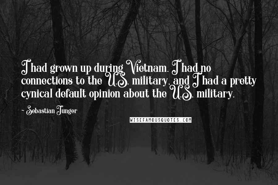 Sebastian Junger Quotes: I had grown up during Vietnam. I had no connections to the U.S. military, and I had a pretty cynical default opinion about the U.S. military.