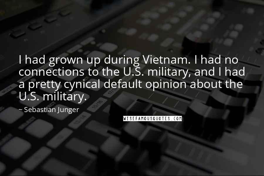 Sebastian Junger Quotes: I had grown up during Vietnam. I had no connections to the U.S. military, and I had a pretty cynical default opinion about the U.S. military.