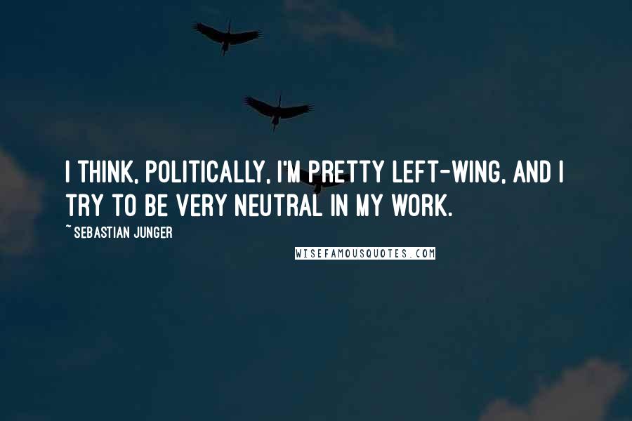 Sebastian Junger Quotes: I think, politically, I'm pretty left-wing, and I try to be very neutral in my work.