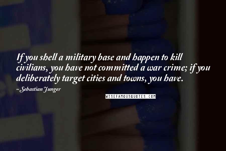 Sebastian Junger Quotes: If you shell a military base and happen to kill civilians, you have not committed a war crime; if you deliberately target cities and towns, you have.