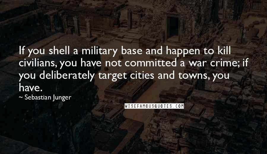 Sebastian Junger Quotes: If you shell a military base and happen to kill civilians, you have not committed a war crime; if you deliberately target cities and towns, you have.