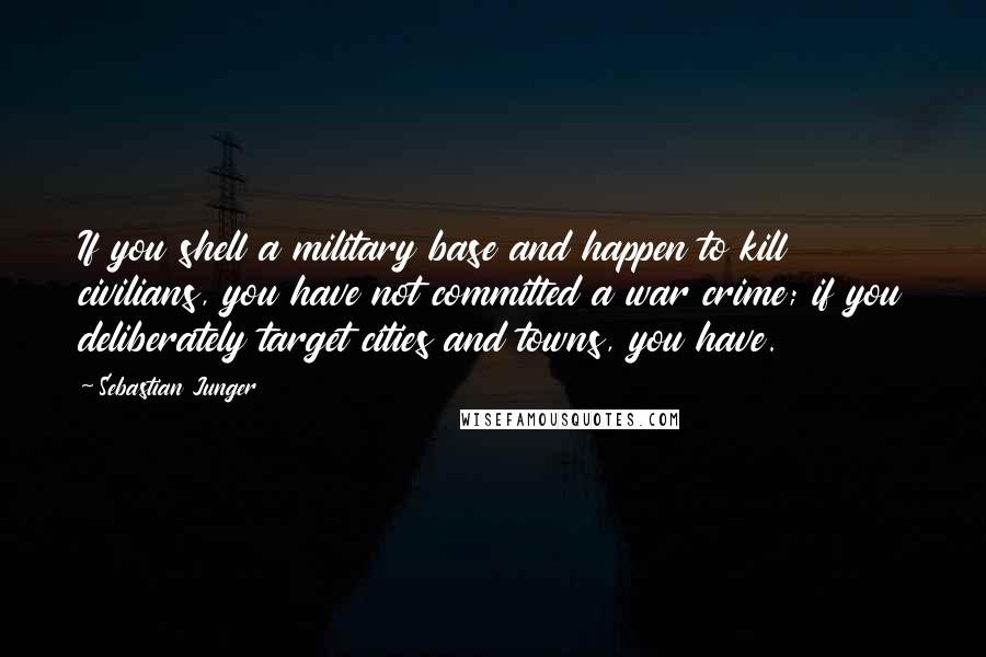 Sebastian Junger Quotes: If you shell a military base and happen to kill civilians, you have not committed a war crime; if you deliberately target cities and towns, you have.