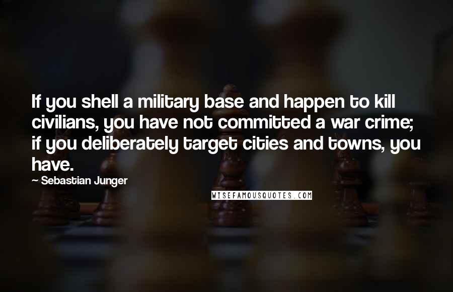Sebastian Junger Quotes: If you shell a military base and happen to kill civilians, you have not committed a war crime; if you deliberately target cities and towns, you have.