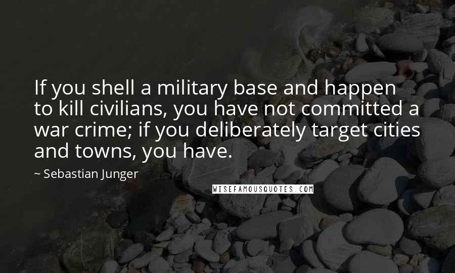 Sebastian Junger Quotes: If you shell a military base and happen to kill civilians, you have not committed a war crime; if you deliberately target cities and towns, you have.