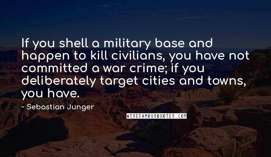 Sebastian Junger Quotes: If you shell a military base and happen to kill civilians, you have not committed a war crime; if you deliberately target cities and towns, you have.