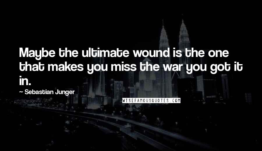 Sebastian Junger Quotes: Maybe the ultimate wound is the one that makes you miss the war you got it in.