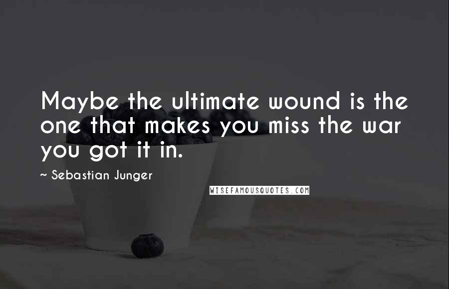 Sebastian Junger Quotes: Maybe the ultimate wound is the one that makes you miss the war you got it in.