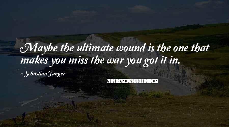 Sebastian Junger Quotes: Maybe the ultimate wound is the one that makes you miss the war you got it in.