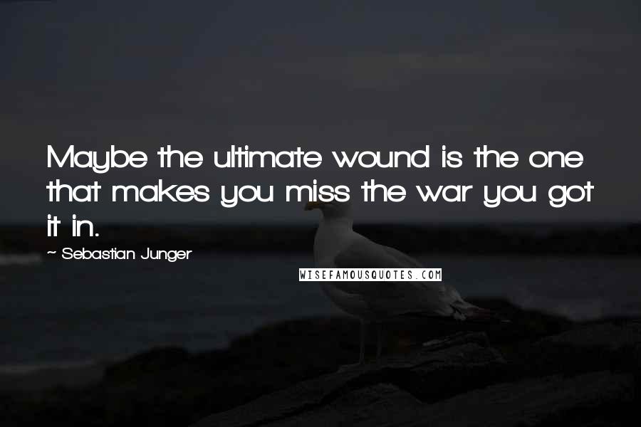 Sebastian Junger Quotes: Maybe the ultimate wound is the one that makes you miss the war you got it in.