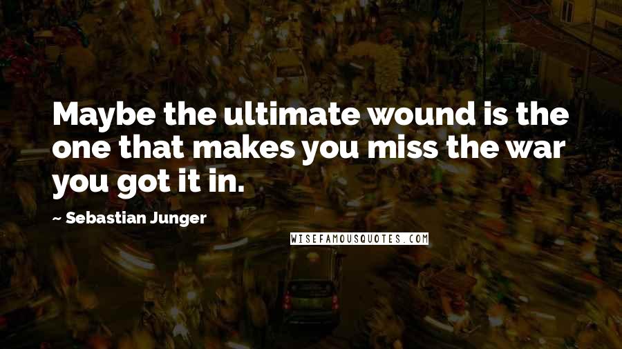 Sebastian Junger Quotes: Maybe the ultimate wound is the one that makes you miss the war you got it in.