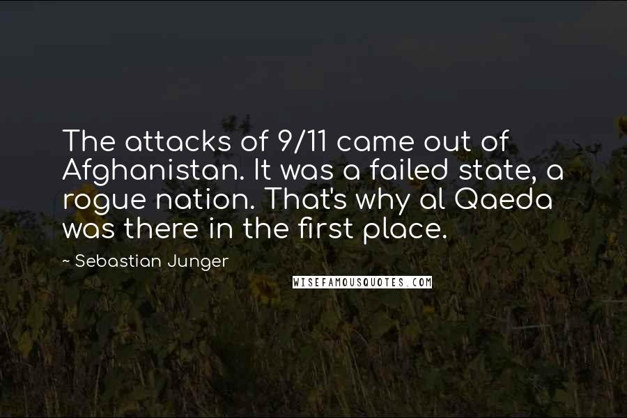 Sebastian Junger Quotes: The attacks of 9/11 came out of Afghanistan. It was a failed state, a rogue nation. That's why al Qaeda was there in the first place.