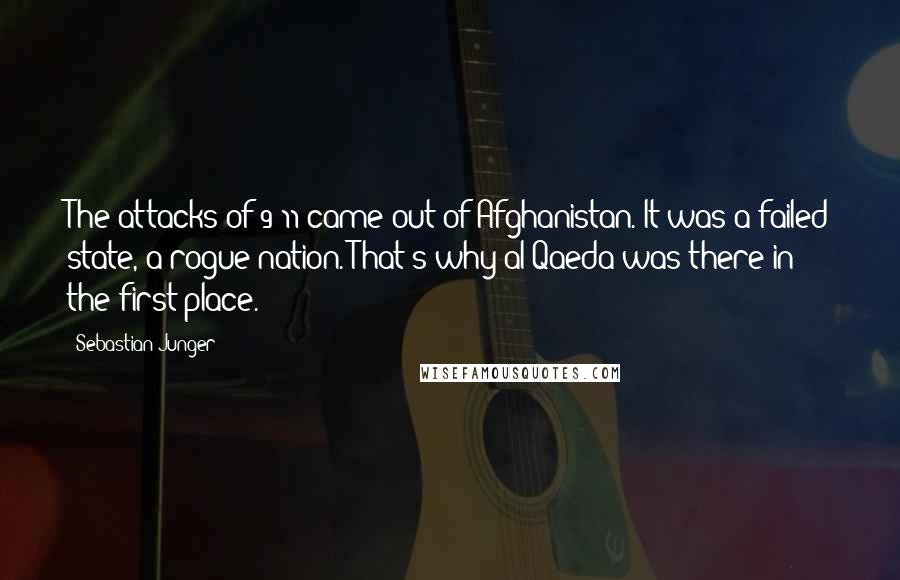 Sebastian Junger Quotes: The attacks of 9/11 came out of Afghanistan. It was a failed state, a rogue nation. That's why al Qaeda was there in the first place.