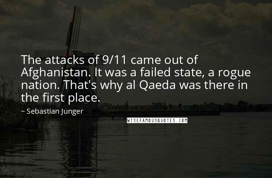 Sebastian Junger Quotes: The attacks of 9/11 came out of Afghanistan. It was a failed state, a rogue nation. That's why al Qaeda was there in the first place.