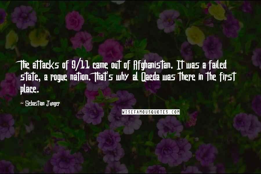 Sebastian Junger Quotes: The attacks of 9/11 came out of Afghanistan. It was a failed state, a rogue nation. That's why al Qaeda was there in the first place.