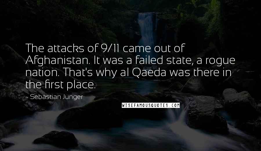 Sebastian Junger Quotes: The attacks of 9/11 came out of Afghanistan. It was a failed state, a rogue nation. That's why al Qaeda was there in the first place.