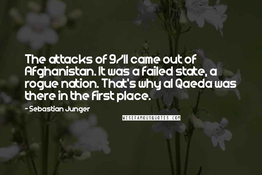 Sebastian Junger Quotes: The attacks of 9/11 came out of Afghanistan. It was a failed state, a rogue nation. That's why al Qaeda was there in the first place.