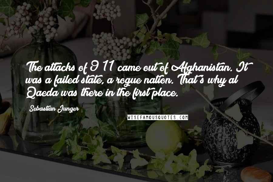 Sebastian Junger Quotes: The attacks of 9/11 came out of Afghanistan. It was a failed state, a rogue nation. That's why al Qaeda was there in the first place.