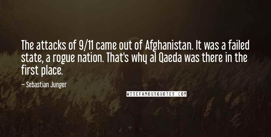 Sebastian Junger Quotes: The attacks of 9/11 came out of Afghanistan. It was a failed state, a rogue nation. That's why al Qaeda was there in the first place.