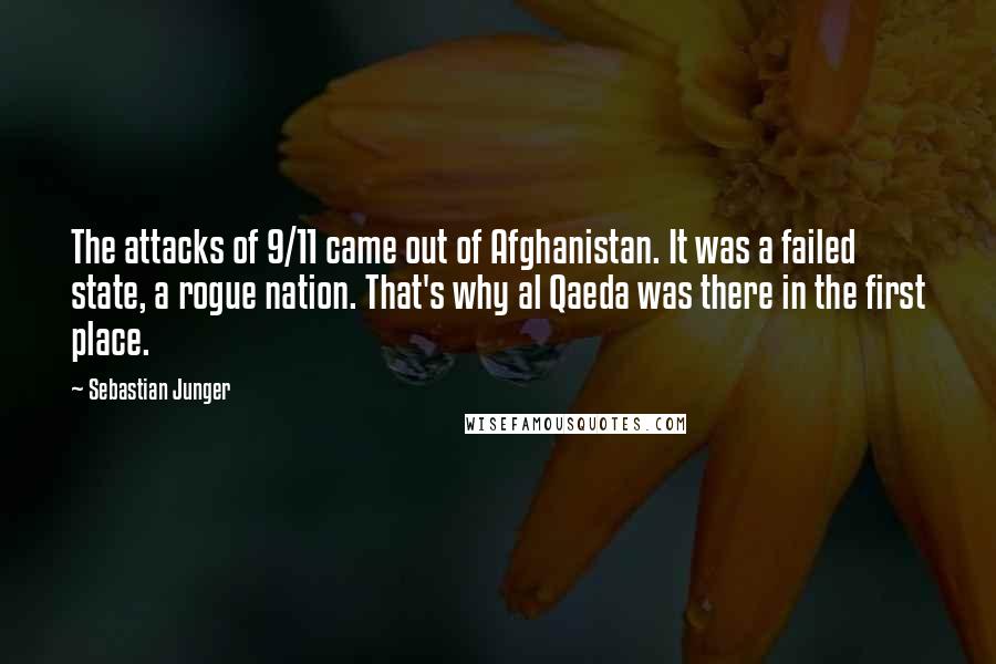 Sebastian Junger Quotes: The attacks of 9/11 came out of Afghanistan. It was a failed state, a rogue nation. That's why al Qaeda was there in the first place.