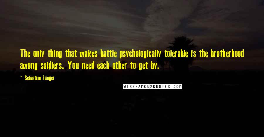 Sebastian Junger Quotes: The only thing that makes battle psychologically tolerable is the brotherhood among soldiers. You need each other to get by.