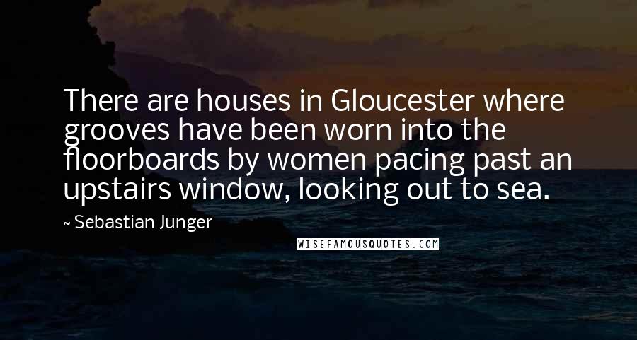 Sebastian Junger Quotes: There are houses in Gloucester where grooves have been worn into the floorboards by women pacing past an upstairs window, looking out to sea.