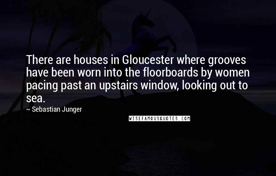 Sebastian Junger Quotes: There are houses in Gloucester where grooves have been worn into the floorboards by women pacing past an upstairs window, looking out to sea.