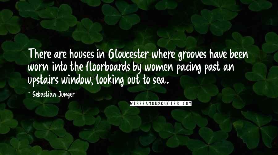 Sebastian Junger Quotes: There are houses in Gloucester where grooves have been worn into the floorboards by women pacing past an upstairs window, looking out to sea.