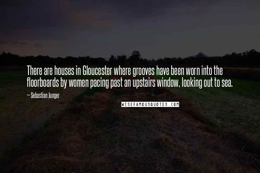 Sebastian Junger Quotes: There are houses in Gloucester where grooves have been worn into the floorboards by women pacing past an upstairs window, looking out to sea.