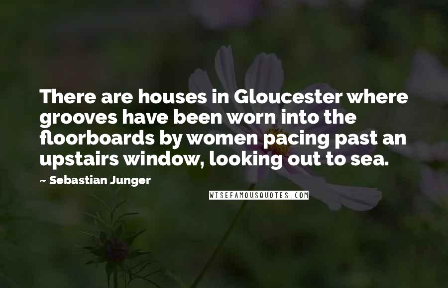 Sebastian Junger Quotes: There are houses in Gloucester where grooves have been worn into the floorboards by women pacing past an upstairs window, looking out to sea.