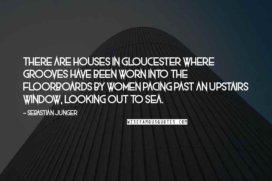 Sebastian Junger Quotes: There are houses in Gloucester where grooves have been worn into the floorboards by women pacing past an upstairs window, looking out to sea.