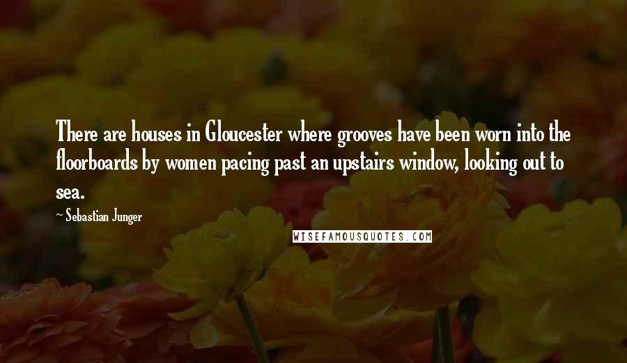 Sebastian Junger Quotes: There are houses in Gloucester where grooves have been worn into the floorboards by women pacing past an upstairs window, looking out to sea.