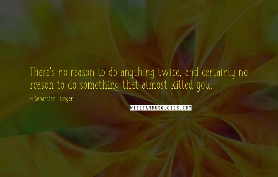 Sebastian Junger Quotes: There's no reason to do anything twice, and certainly no reason to do something that almost killed you.