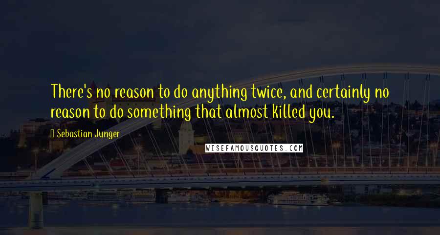 Sebastian Junger Quotes: There's no reason to do anything twice, and certainly no reason to do something that almost killed you.