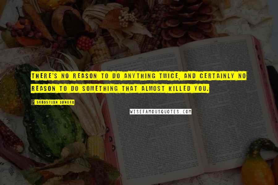 Sebastian Junger Quotes: There's no reason to do anything twice, and certainly no reason to do something that almost killed you.