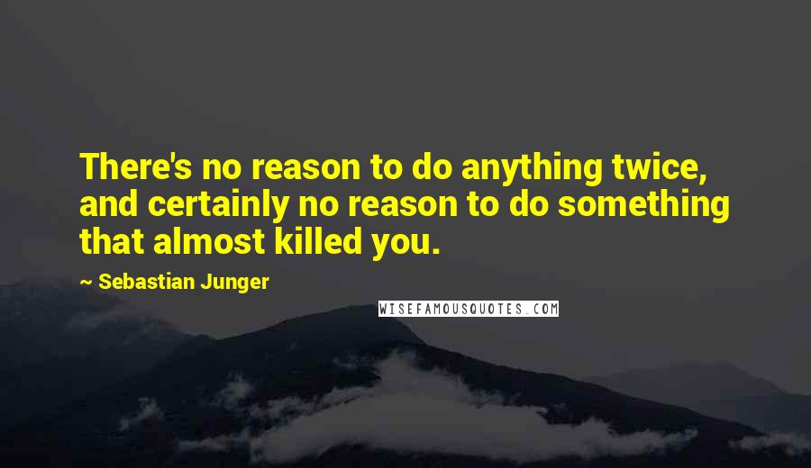 Sebastian Junger Quotes: There's no reason to do anything twice, and certainly no reason to do something that almost killed you.