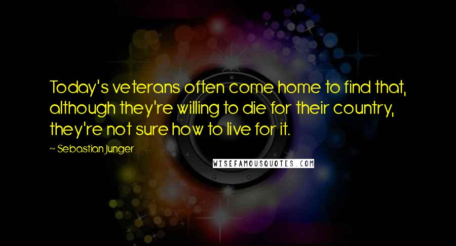 Sebastian Junger Quotes: Today's veterans often come home to find that, although they're willing to die for their country, they're not sure how to live for it.