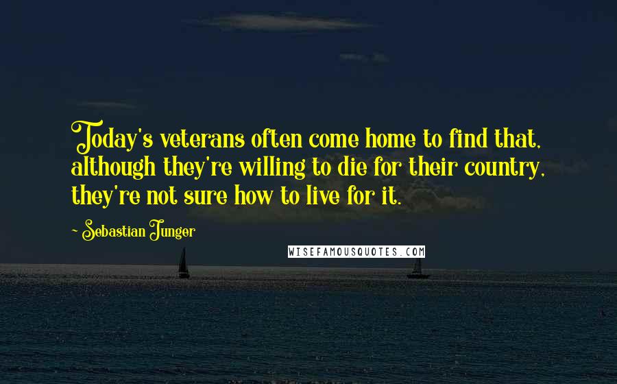 Sebastian Junger Quotes: Today's veterans often come home to find that, although they're willing to die for their country, they're not sure how to live for it.