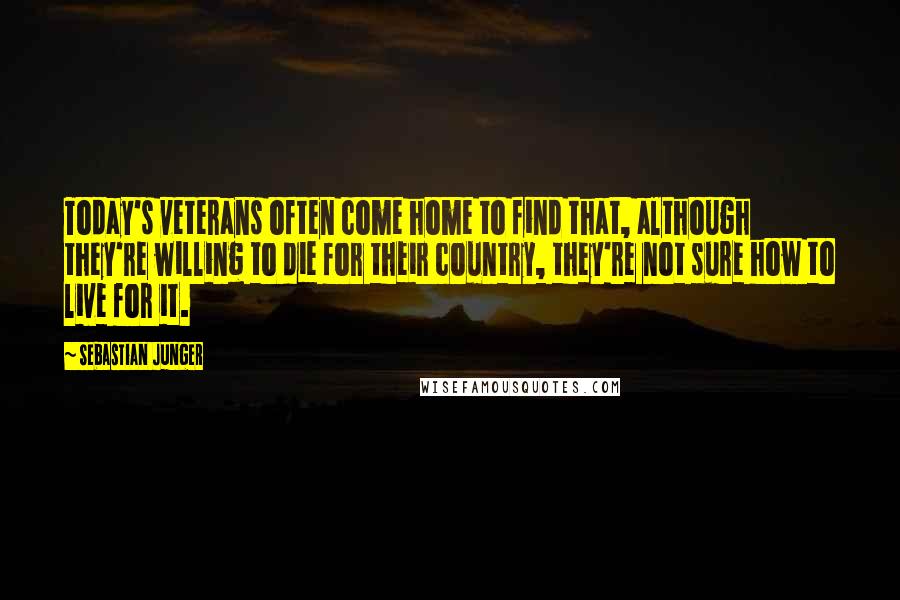 Sebastian Junger Quotes: Today's veterans often come home to find that, although they're willing to die for their country, they're not sure how to live for it.